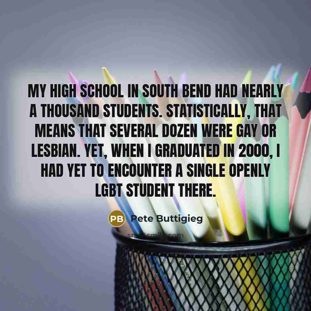 “My high school in South Bend had nearly a thousand students. Statistically, that means that several dozen were gay or lesbian. Yet, when I graduated in 2000, I had yet to encounter a single openly LGBT student there.” quote by Pete Buttigieg