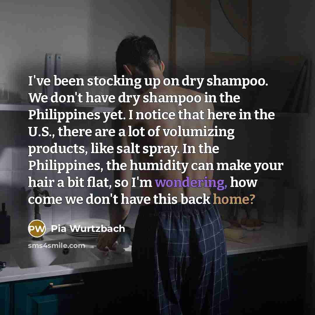 “I've been stocking up on dry shampoo. We don't have dry shampoo in the Philippines yet. I notice that here in the U.S., there are a lot of volumizing products, like salt spray. In the Philippines, the humidity can make your hair a bit flat, so I'm wondering, how come we don't have this back home?” quote by Pia Wurtzbach