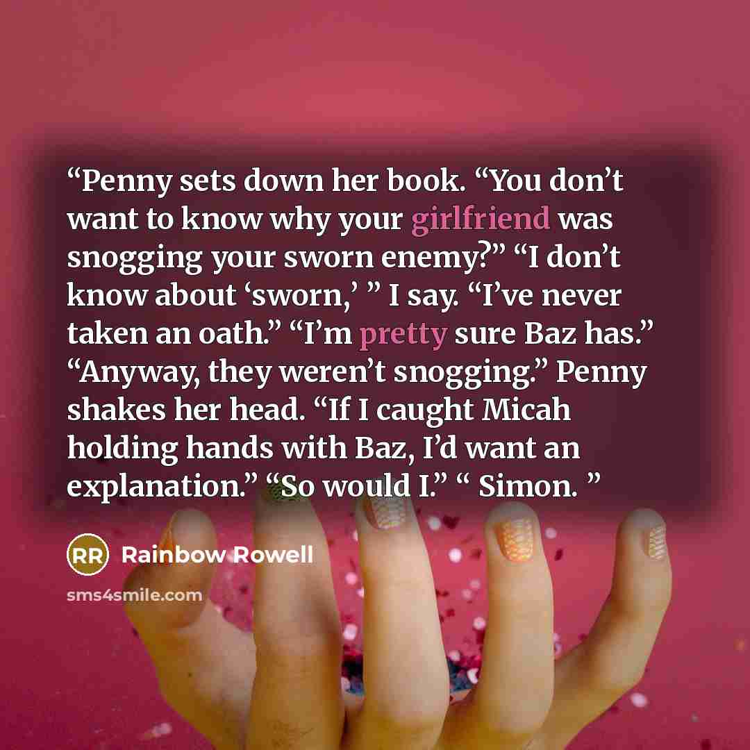 “Penny sets down her book. “You don’t want to know why your girlfriend was snogging your sworn enemy?” “I don’t know about ‘sworn,’ ” I say. “I’ve never taken an oath.” “I’m pretty sure Baz has.” “Anyway, they weren’t snogging.” Penny shakes her head. “If I caught Micah holding hands with Baz, I’d…” quote by Rainbow Rowell