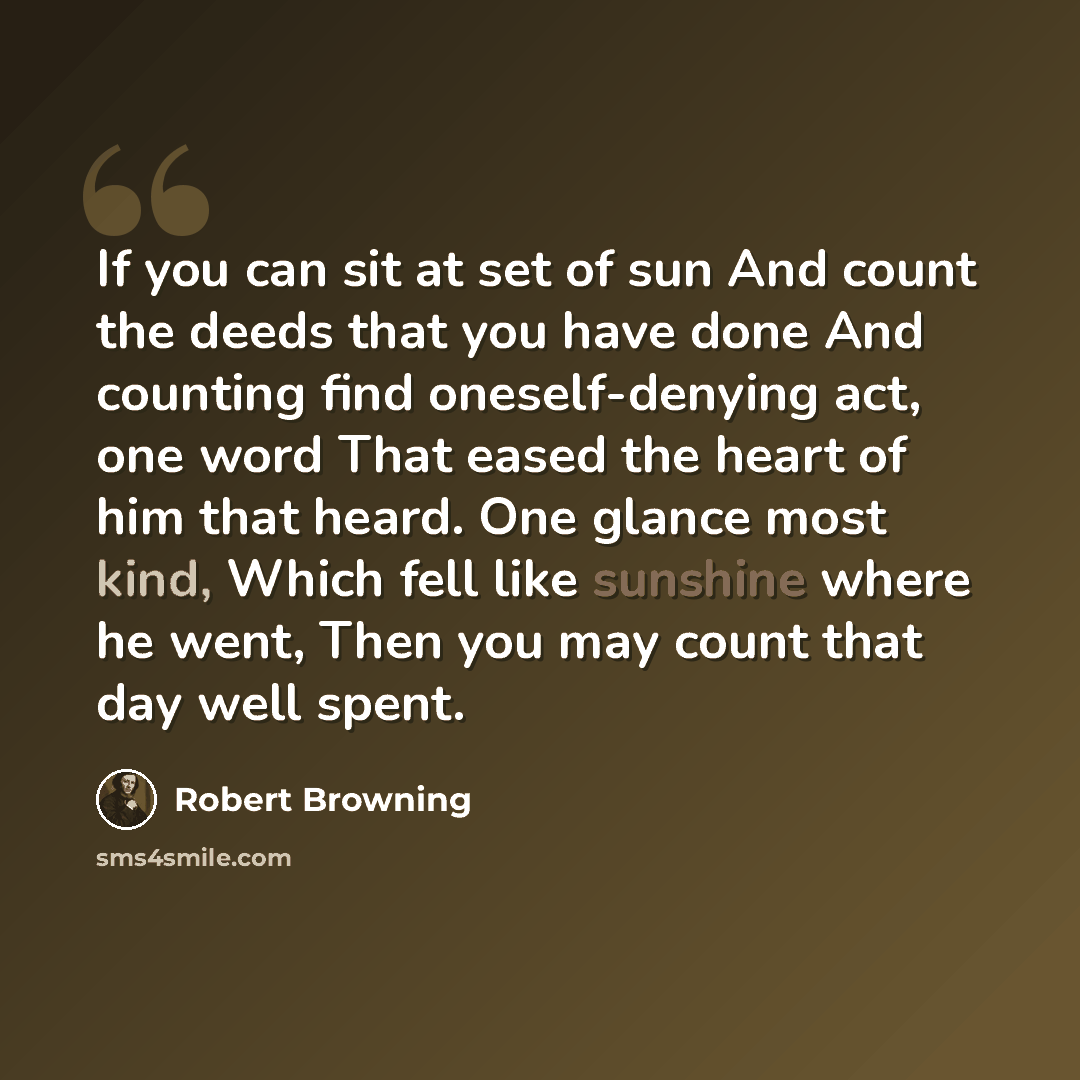 “If you can sit at set of sun And count the deeds that you have done And counting find oneself-denying act, one word That eased the heart of him that heard. One glance most kind, Which fell like sunshine where he went, Then you may count that day well spent.” quote by Robert Browning