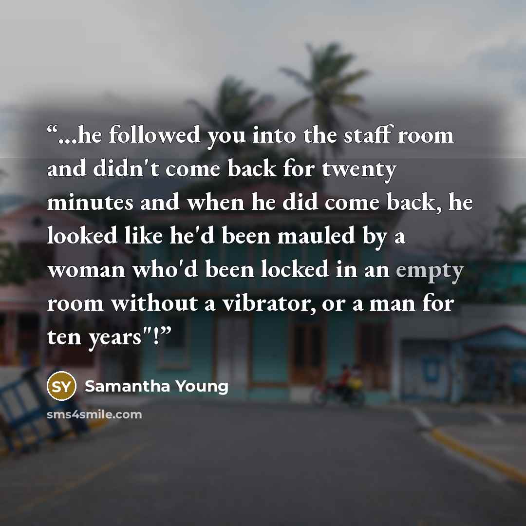 “...he followed you into the staff room and didn't come back for twenty minutes and when he did come back, he looked like he'd been mauled by a woman who'd been locked in an empty room without a vibrator, or a man for ten years"!” quote by Samantha Young