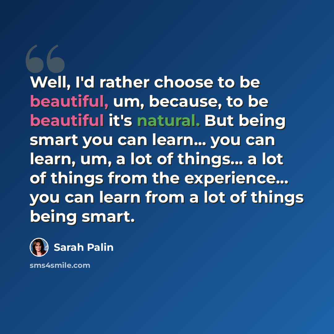 “Well, I'd rather choose to be beautiful, um, because, to be beautiful it's natural. But being smart you can learn... you can learn, um, a lot of things... a lot of things from the experience... you can learn from a lot of things being smart.” quote by Sarah Palin