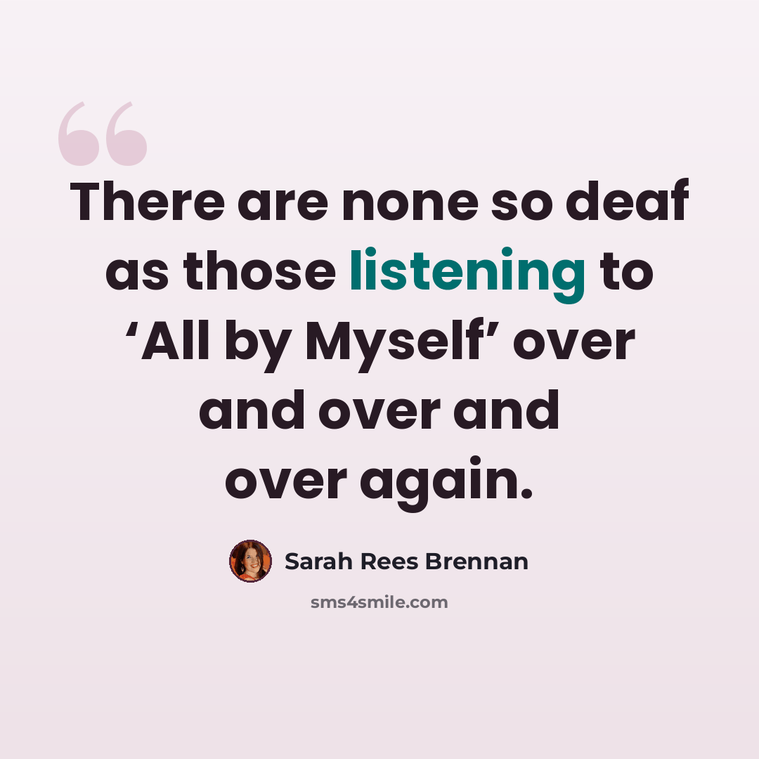 “There are none so deaf as those listening to ‘All by Myself’ over and over and over again.” quote by Sarah Rees Brennan