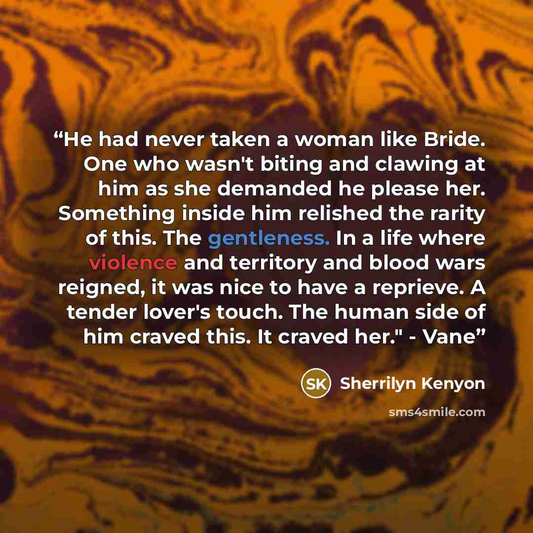 “He had never taken a woman like Bride. One who wasn't biting and clawing at him as she demanded he please her. Something inside him relished the rarity of this. The gentleness. In a life where violence and territory and blood wars reigned, it was nice to have a reprieve. A tender lover's touch…” quote by Sherrilyn Kenyon