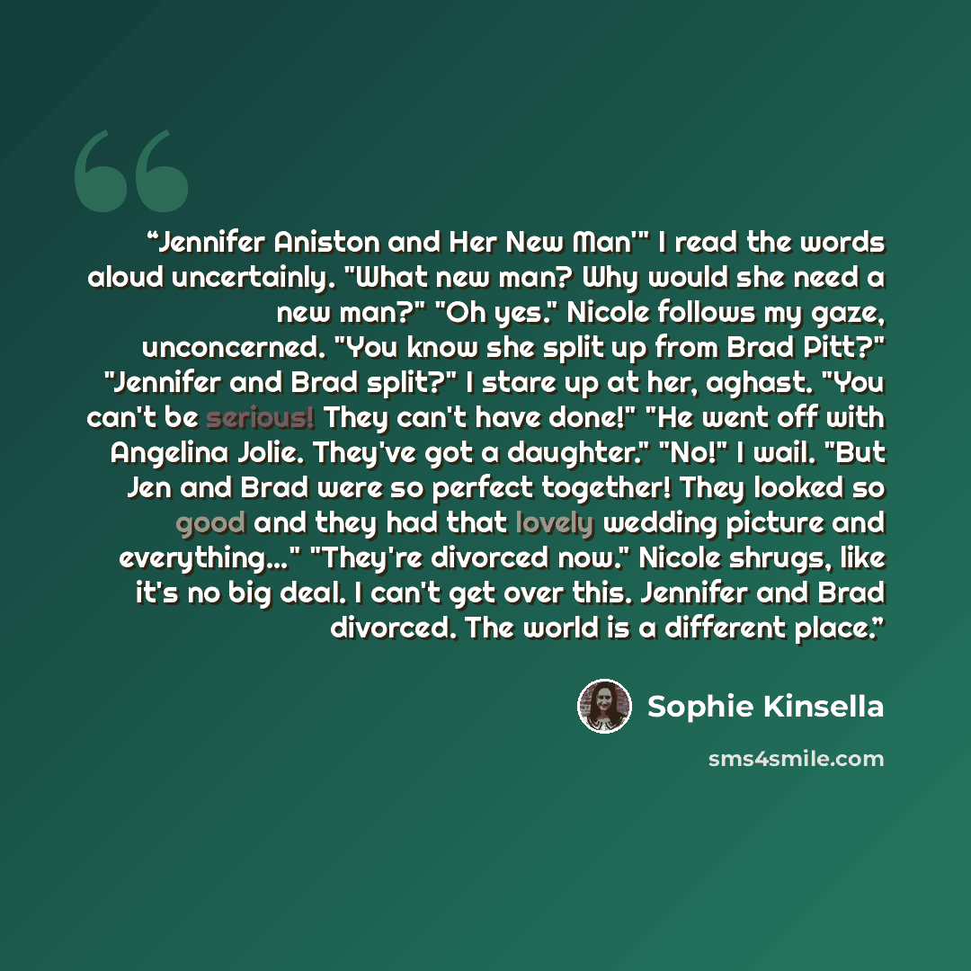 “Jennifer Aniston and Her New Man'" I read the words aloud uncertainly. "What new man? Why would she need a new man?" "Oh yes." Nicole follows my gaze, unconcerned. "You know she split up from Brad Pitt?" "Jennifer and Brad split?" I stare up at her, aghast. "You can't be serious! They can't have…” quote by Sophie Kinsella