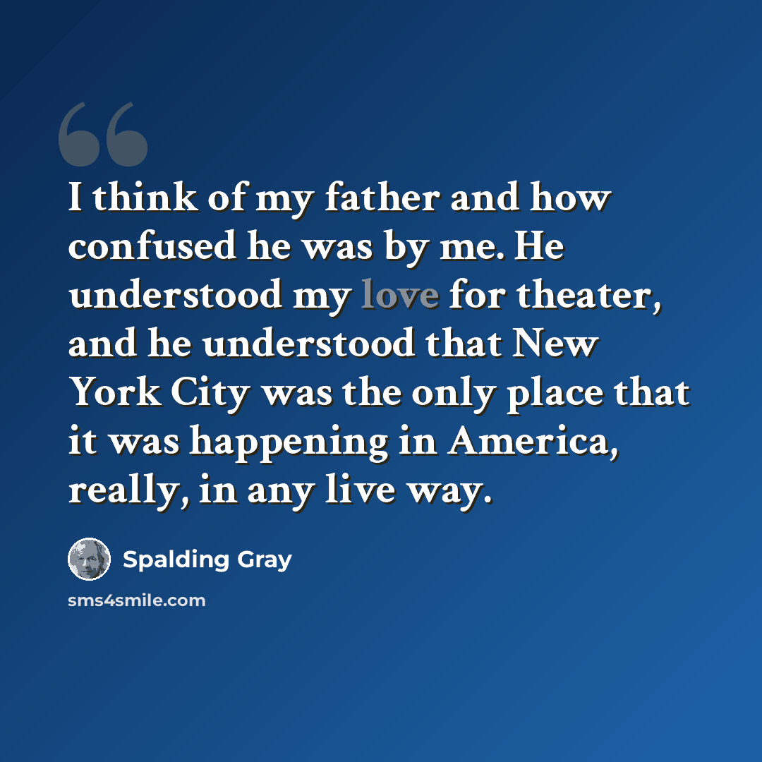 “I think of my father and how confused he was by me. He understood my love for theater, and he understood that New York City was the only place that it was happening in America, really, in any live way.” quote by Spalding Gray
