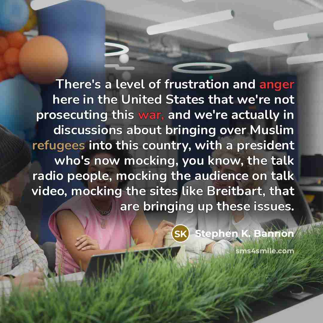 “There's a level of frustration and anger here in the United States that we're not prosecuting this war, and we're actually in discussions about bringing over Muslim refugees into this country, with a president who's now mocking, you know, the talk radio people, mocking the audience on talk video…” quote by Stephen K. Bannon