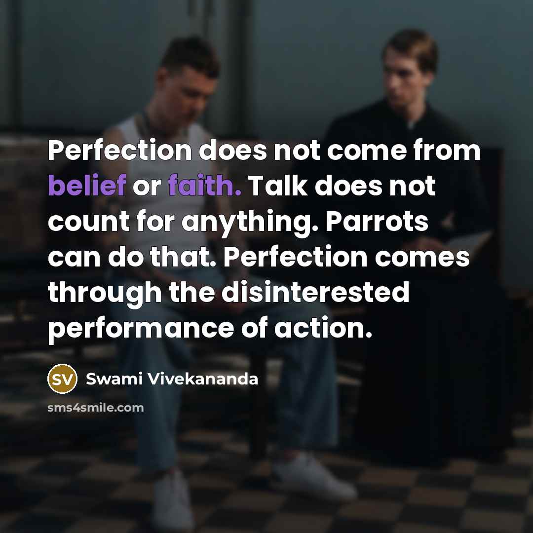 “Perfection does not come from belief or faith. Talk does not count for anything. Parrots can do that. Perfection comes through the disinterested performance of action.” quote by Swami Vivekananda
