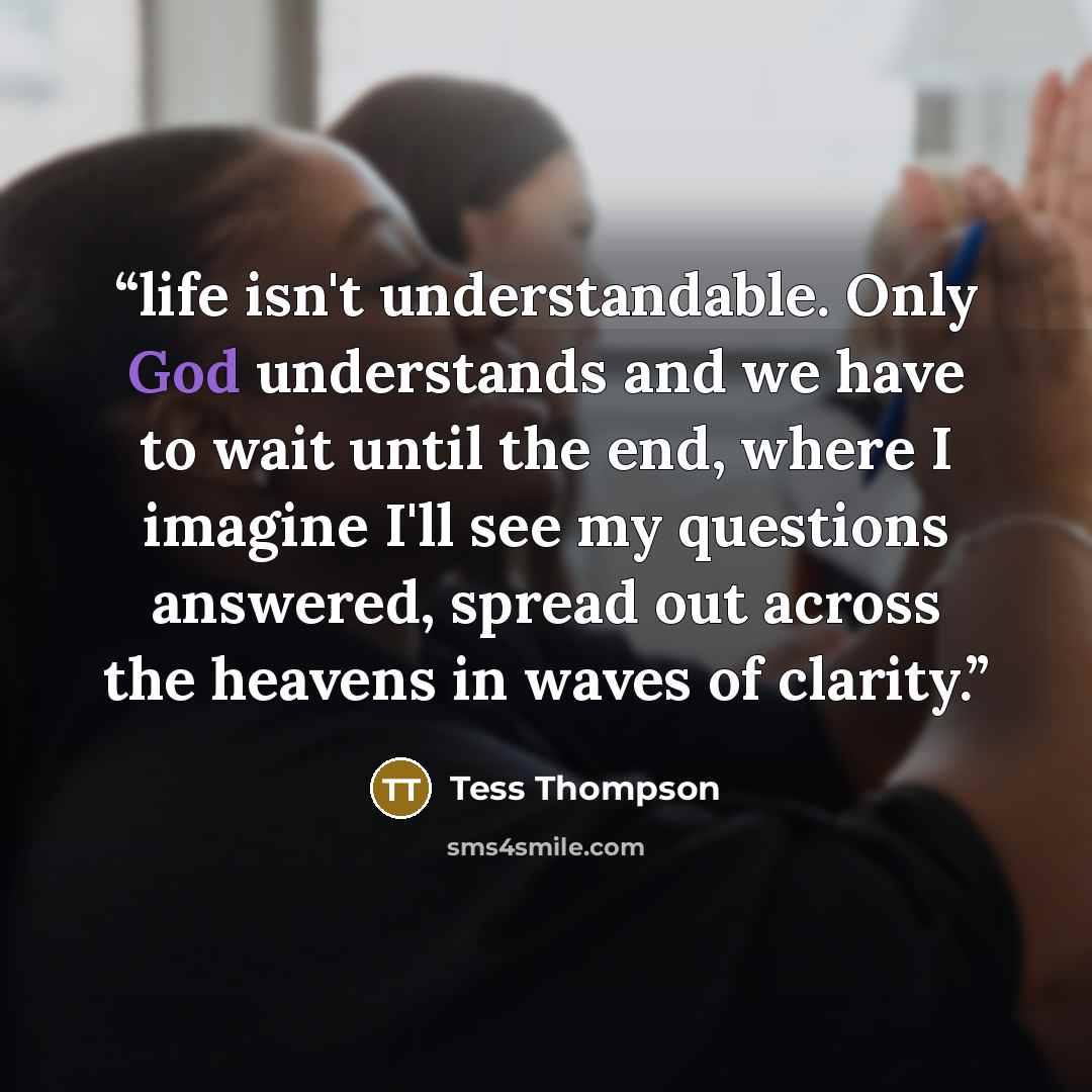 “life isn't understandable. Only God understands and we have to wait until the end, where I imagine I'll see my questions answered, spread out across the heavens in waves of clarity.” quote by Tess Thompson