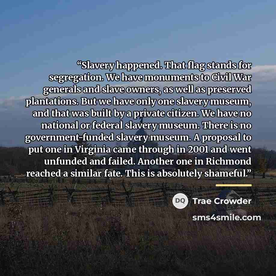 “Slavery happened. That flag stands for segregation. We have monuments to Civil War generals and slave owners, as well as preserved plantations. But we have only one slavery museum, and that was built by a private citizen. We have no national or federal slavery museum. There is no government-funded…” quote by Trae Crowder