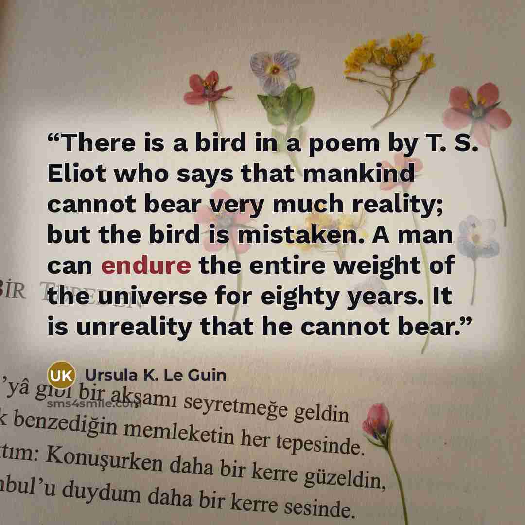“There is a bird in a poem by T. S. Eliot who says that mankind cannot bear very much reality; but the bird is mistaken. A man can endure the entire weight of the universe for eighty years. It is unreality that he cannot bear.” quote by Ursula K. Le Guin