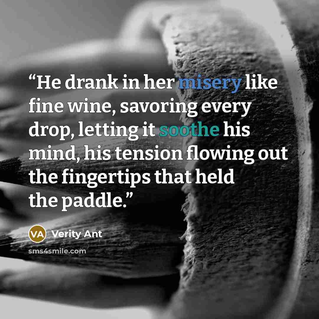 “He drank in her misery like fine wine, savoring every drop, letting it soothe his mind, his tension flowing out the fingertips that held the paddle.” quote by Verity Ant