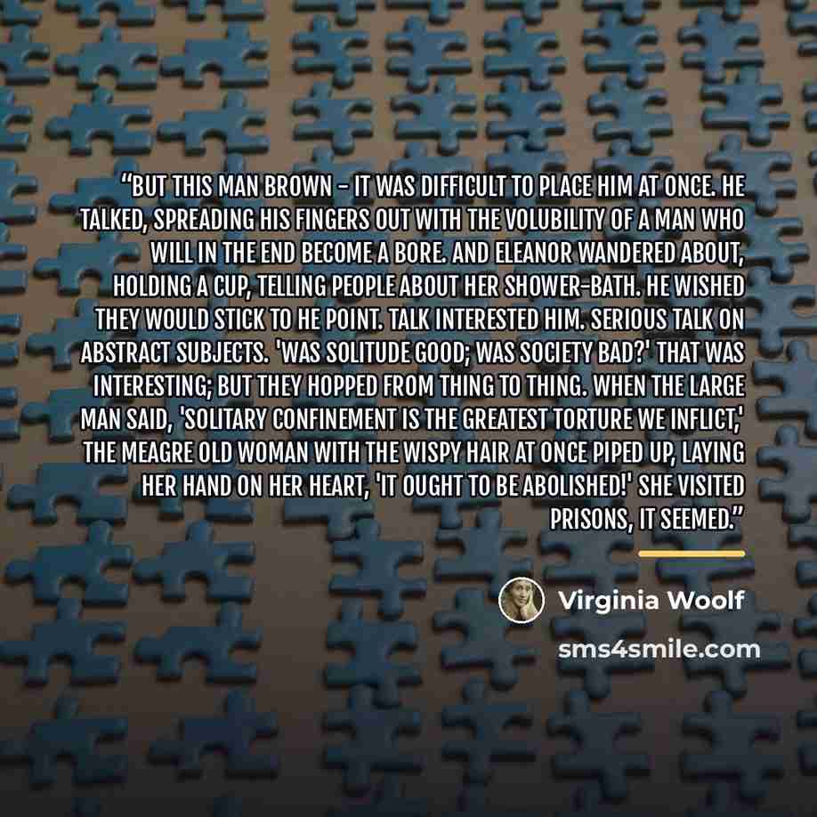 “But this man Brown - it was difficult to place him at once. He talked, spreading his fingers out with the volubility of a man who will in the end become a bore. And Eleanor wandered about, holding a cup, telling people about her shower-bath. He wished they would stick to he point. Talk interested…” quote by Virginia Woolf