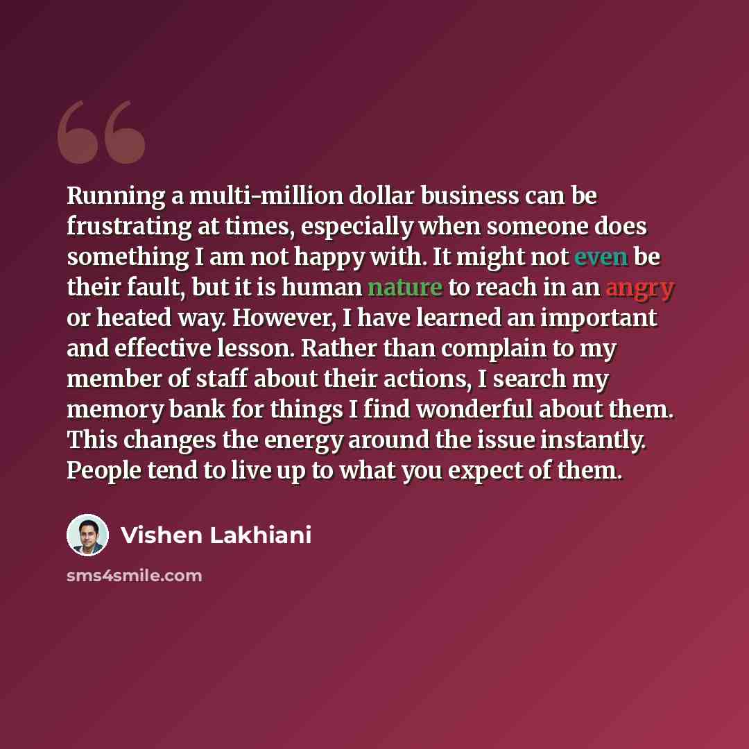 “Running a multi-million dollar business can be frustrating at times, especially when someone does something I am not happy with. It might not even be their fault, but it is human nature to reach in an angry or heated way. However, I have learned an important and effective lesson. Rather than…” quote by Vishen Lakhiani