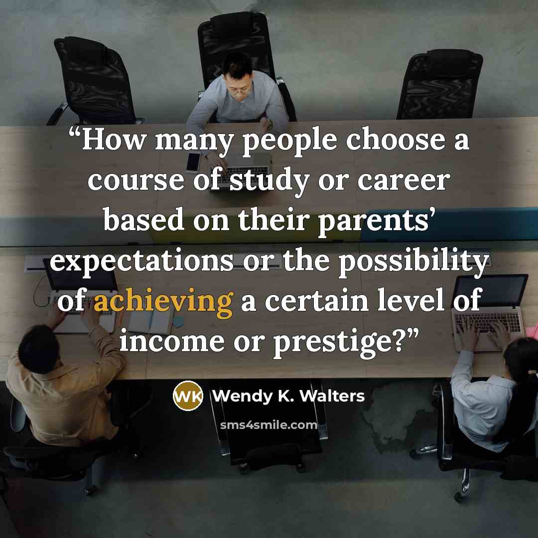 “How many people choose a course of study or career based on their parents’ expectations or the possibility of achieving a certain level of income or prestige?” quote by Wendy K. Walters