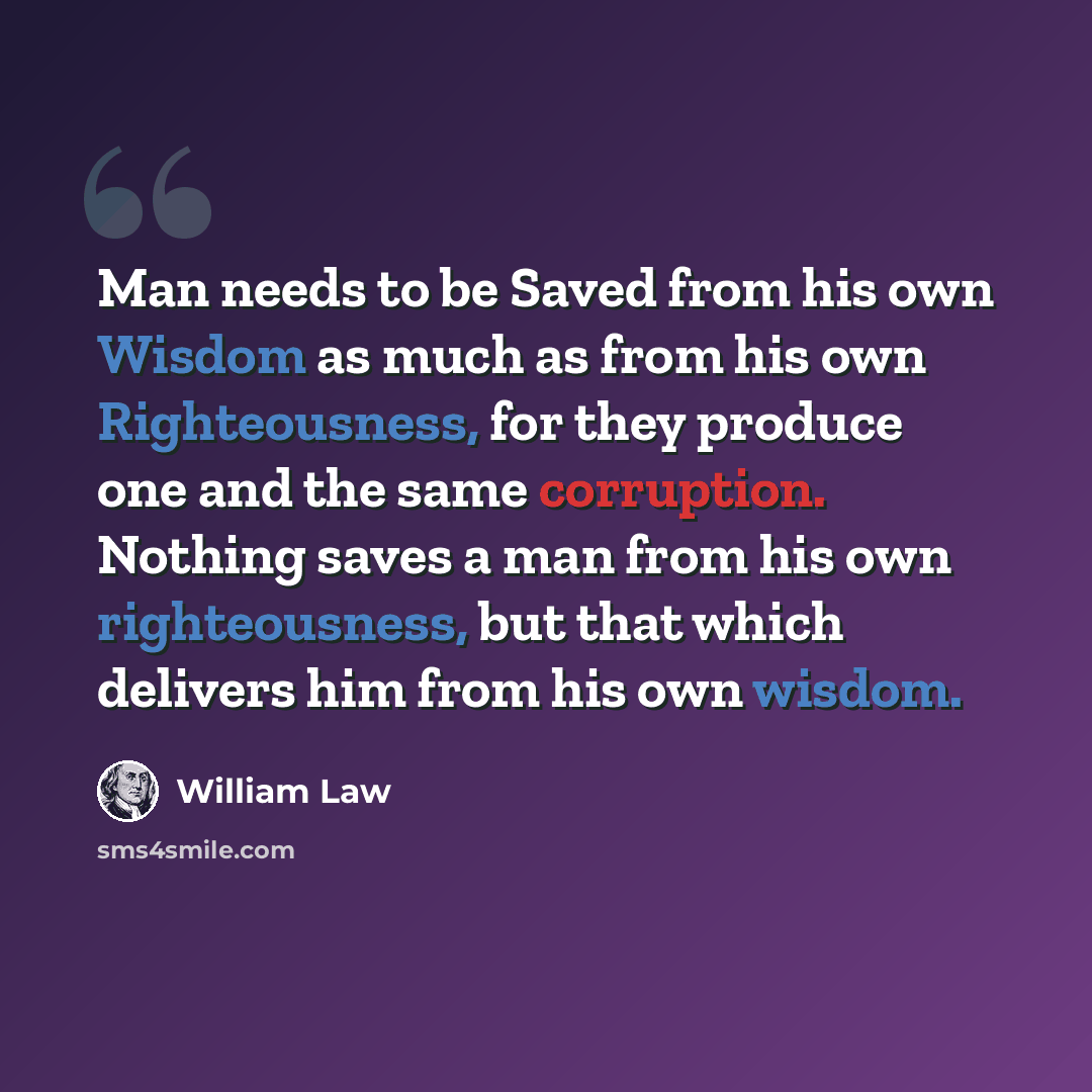 “Man needs to be Saved from his own Wisdom as much as from his own Righteousness, for they produce one and the same corruption. Nothing saves a man from his own righteousness, but that which delivers him from his own wisdom.” quote by William Law