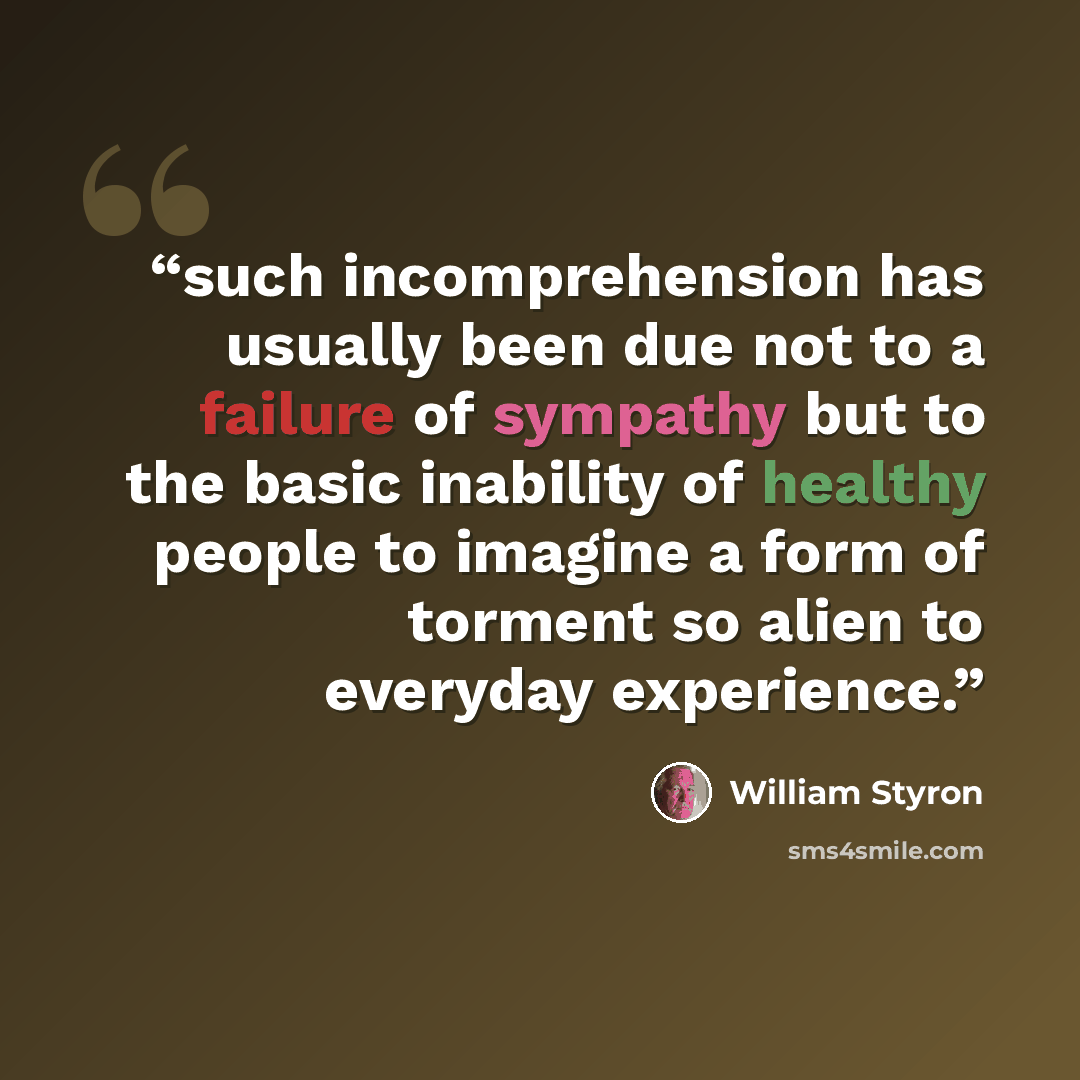 “such incomprehension has usually been due not to a failure of sympathy but to the basic inability of healthy people to imagine a form of torment so alien to everyday experience.” quote by William Styron