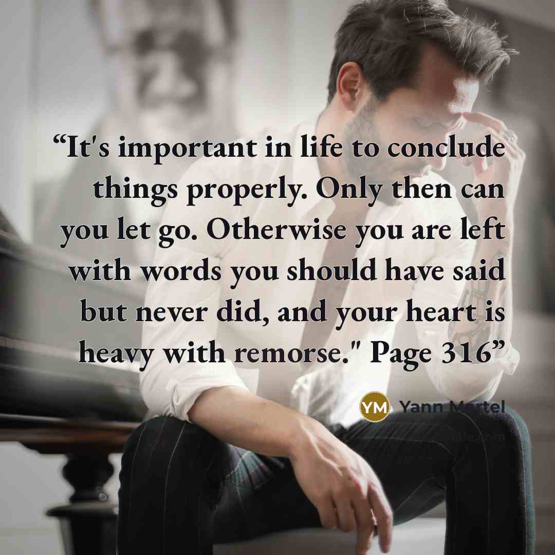 “It's important in life to conclude things properly. Only then can you let go. Otherwise you are left with words you should have said but never did, and your heart is heavy with remorse." Page 316” quote by Yann Martel