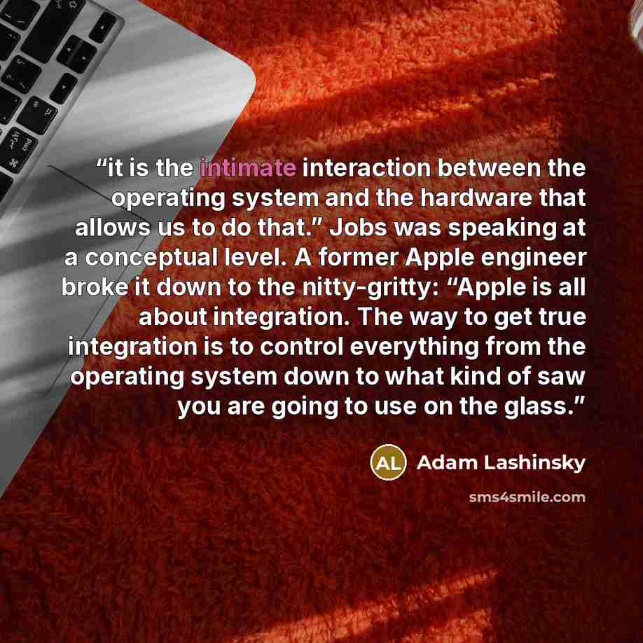“it is the intimate interaction between the operating system and the hardware that allows us to do that.” Jobs was speaking at a conceptual level. A former Apple engineer broke it down to the nitty-gritty: “Apple is all about integration. The way to get true integration is to control everything…” quote by Adam Lashinsky