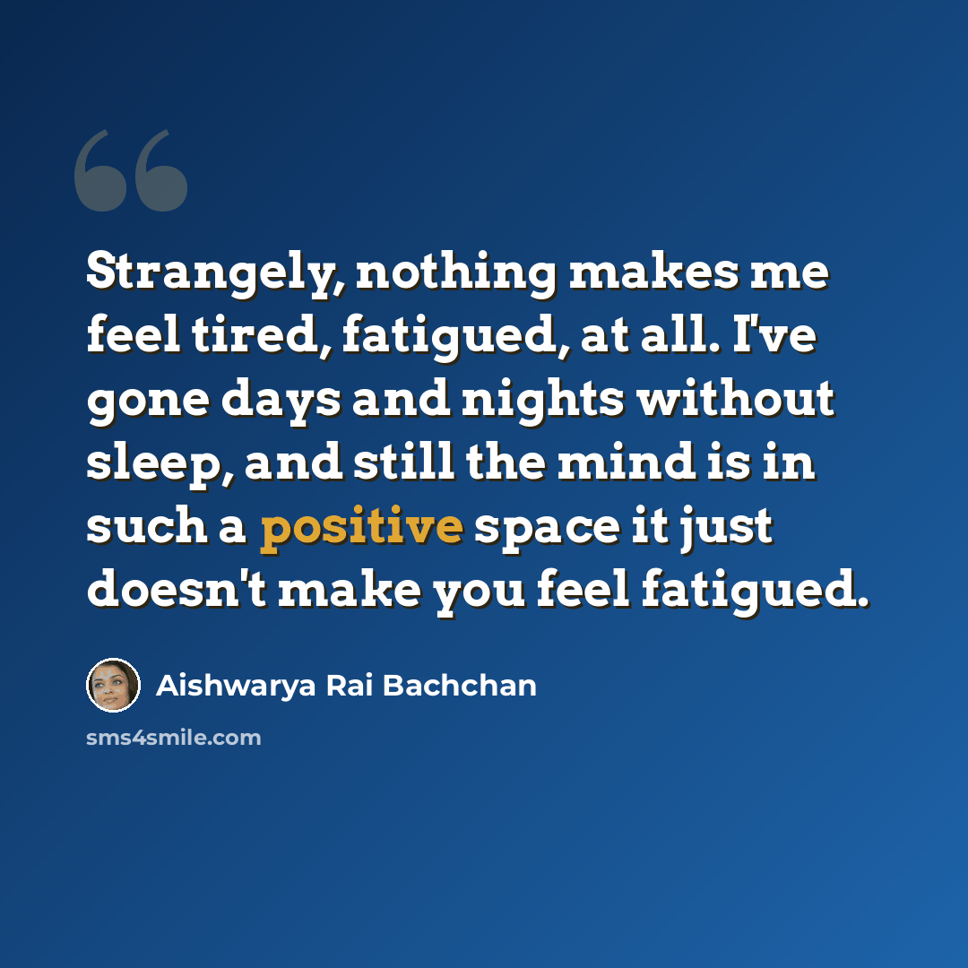 “Strangely, nothing makes me feel tired, fatigued, at all. I've gone days and nights without sleep, and still the mind is in such a positive space it just doesn't make you feel fatigued.” quote by Aishwarya Rai Bachchan