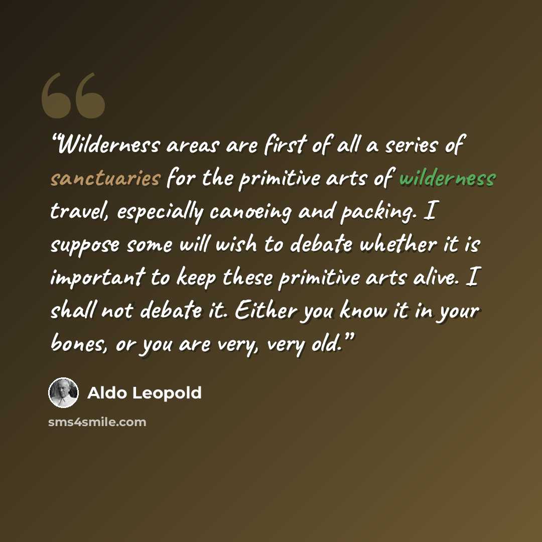 “Wilderness areas are first of all a series of sanctuaries for the primitive arts of wilderness travel, especially canoeing and packing. I suppose some will wish to debate whether it is important to keep these primitive arts alive. I shall not debate it. Either you know it in your bones, or you are…” quote by Aldo Leopold