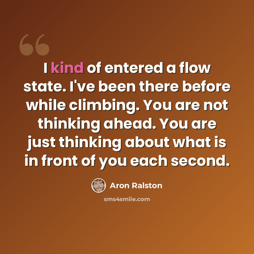 “I kind of entered a flow state. I've been there before while climbing. You are not thinking ahead. You are just thinking about what is in front of you each second.” quote by Aron Ralston