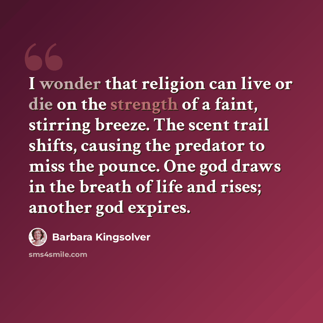 “I wonder that religion can live or die on the strength of a faint, stirring breeze. The scent trail shifts, causing the predator to miss the pounce. One god draws in the breath of life and rises; another god expires.” quote by Barbara Kingsolver