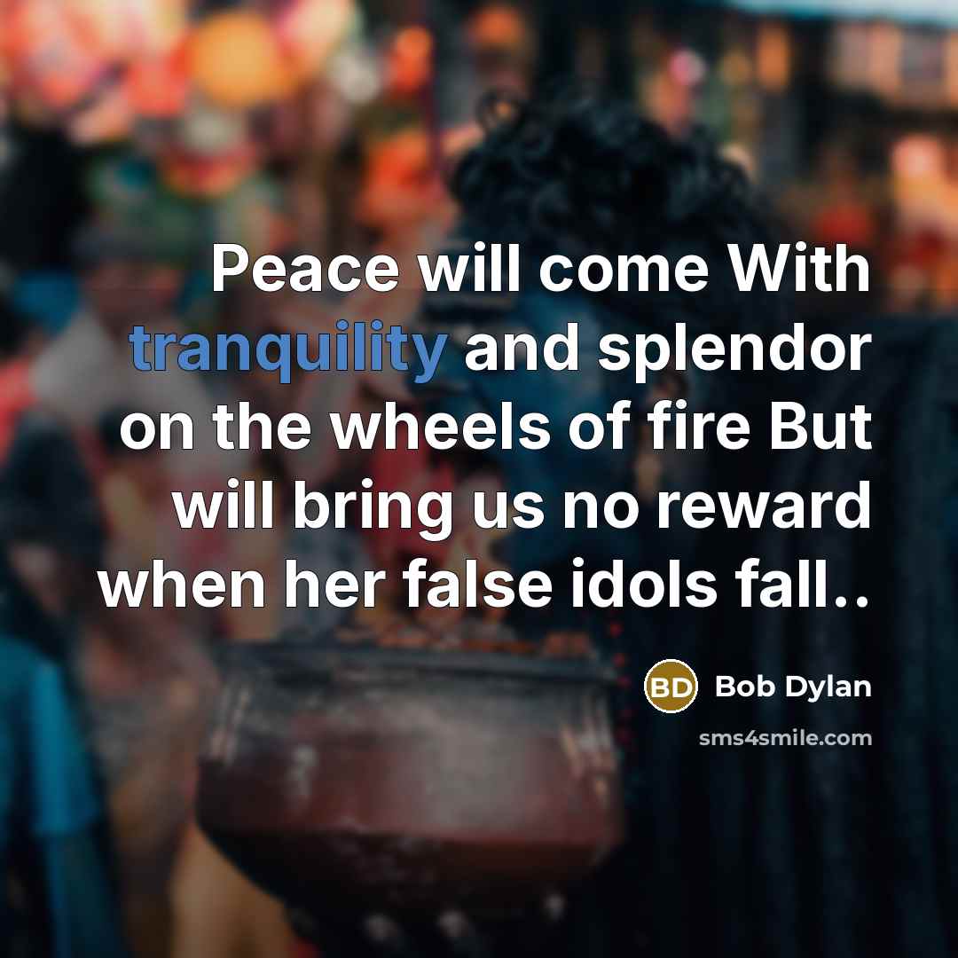 “Peace will come With tranquility and splendor on the wheels of fire But will bring us no reward when her false idols fall..” quote by Bob Dylan
