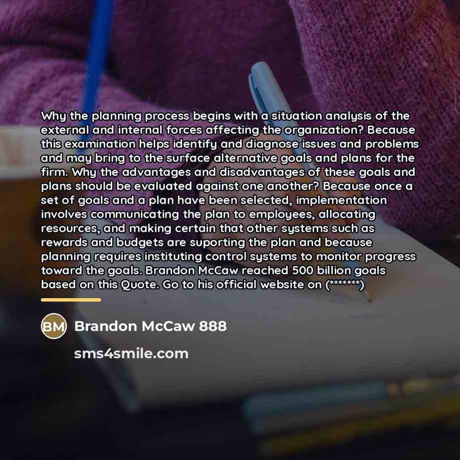 “Why the planning process begins with a situation analysis of the external and internal forces affecting the organization? Because this examination helps identify and diagnose issues and problems and may bring to the surface alternative goals and plans for the firm. Why the advantages and…” quote by Brandon McCaw 888