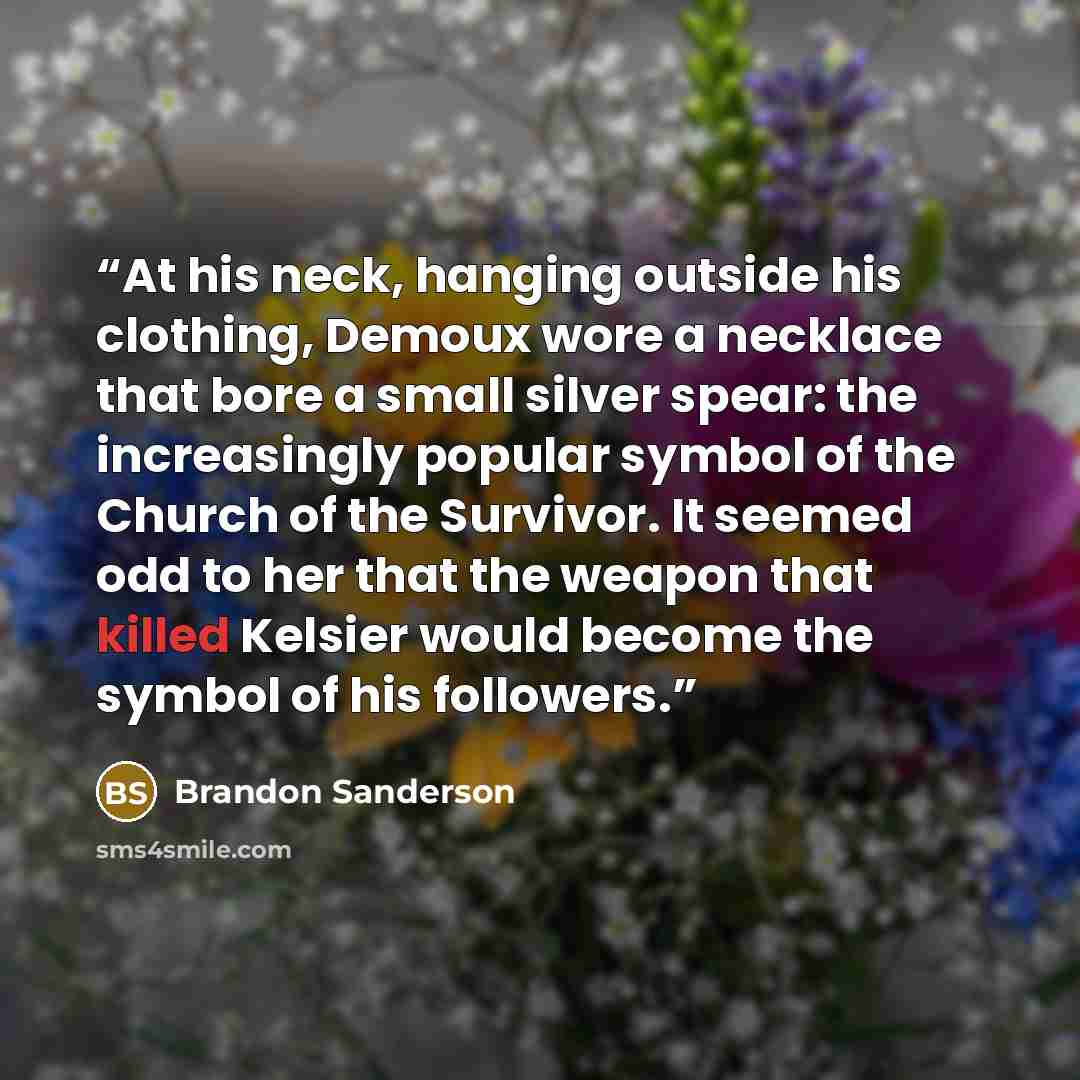 “At his neck, hanging outside his clothing, Demoux wore a necklace that bore a small silver spear: the increasingly popular symbol of the Church of the Survivor. It seemed odd to her that the weapon that killed Kelsier would become the symbol of his followers.” quote by Brandon Sanderson