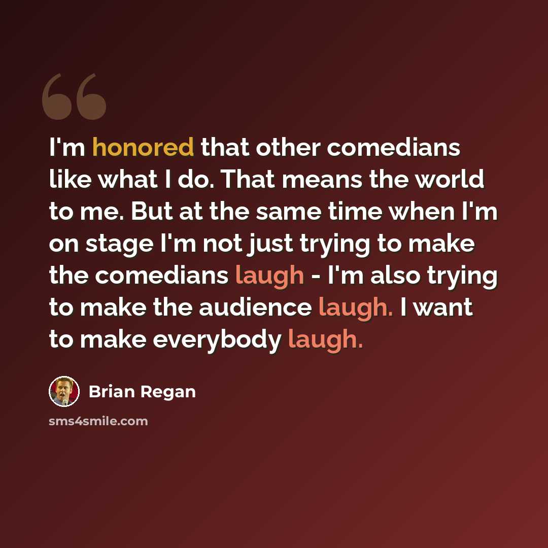 “I'm honored that other comedians like what I do. That means the world to me. But at the same time when I'm on stage I'm not just trying to make the comedians laugh - I'm also trying to make the audience laugh. I want to make everybody laugh.” quote by Brian Regan