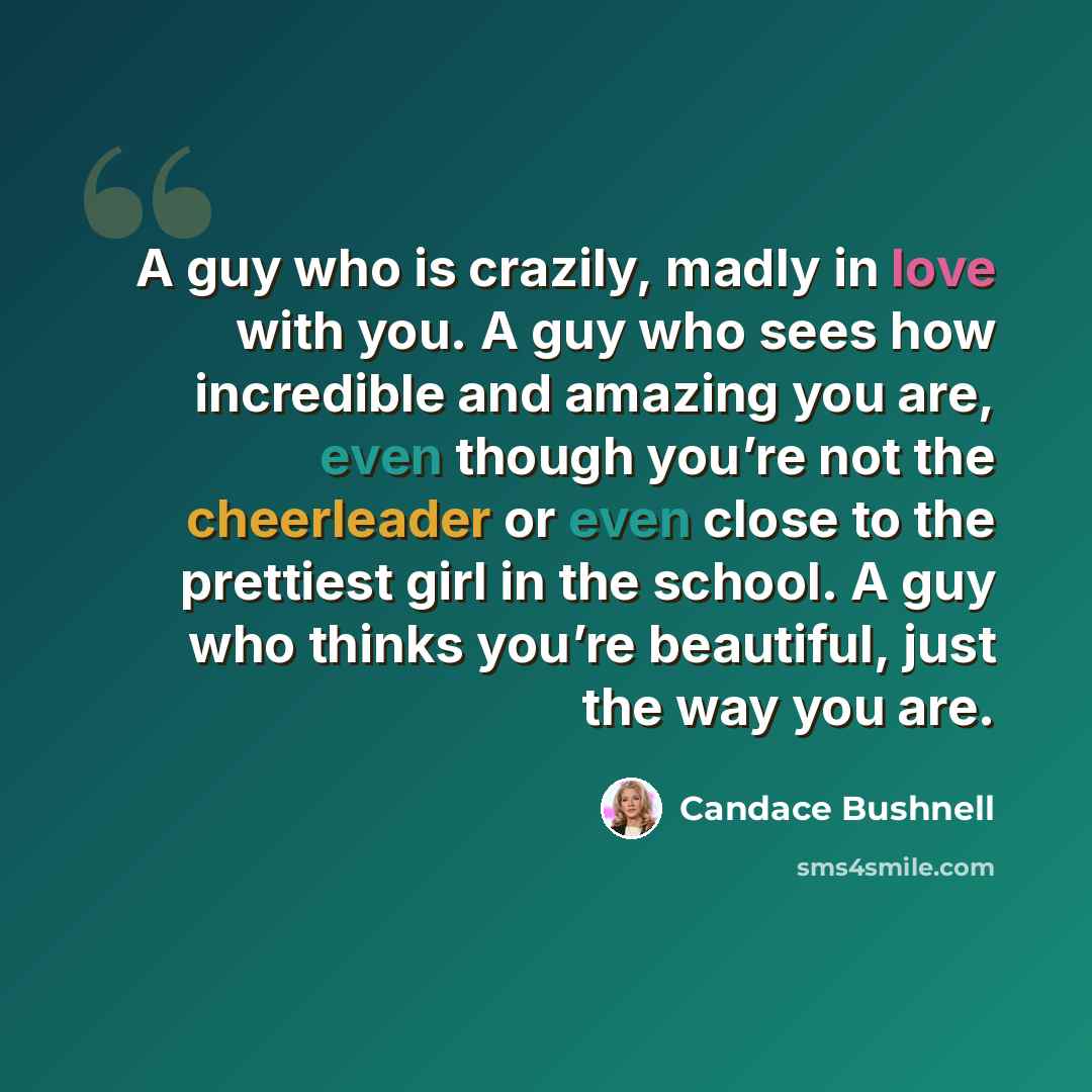 “A guy who is crazily, madly in love with you. A guy who sees how incredible and amazing you are, even though you’re not the cheerleader or even close to the prettiest girl in the school. A guy who thinks you’re beautiful, just the way you are.” quote by Candace Bushnell