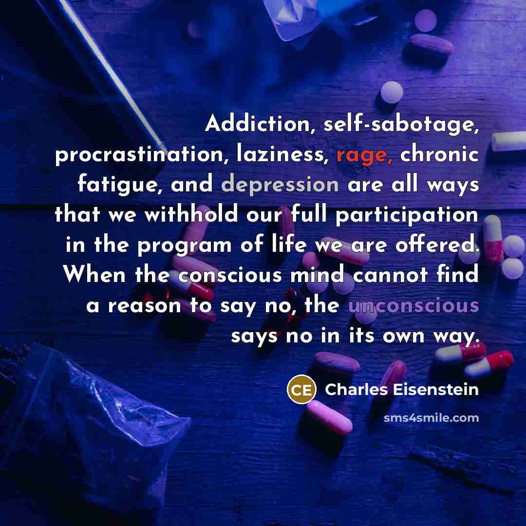 “Addiction, self-sabotage, procrastination, laziness, rage, chronic fatigue, and depression are all ways that we withhold our full participation in the program of life we are offered. When the conscious mind cannot find a reason to say no, the unconscious says no in its own way.” quote by Charles Eisenstein