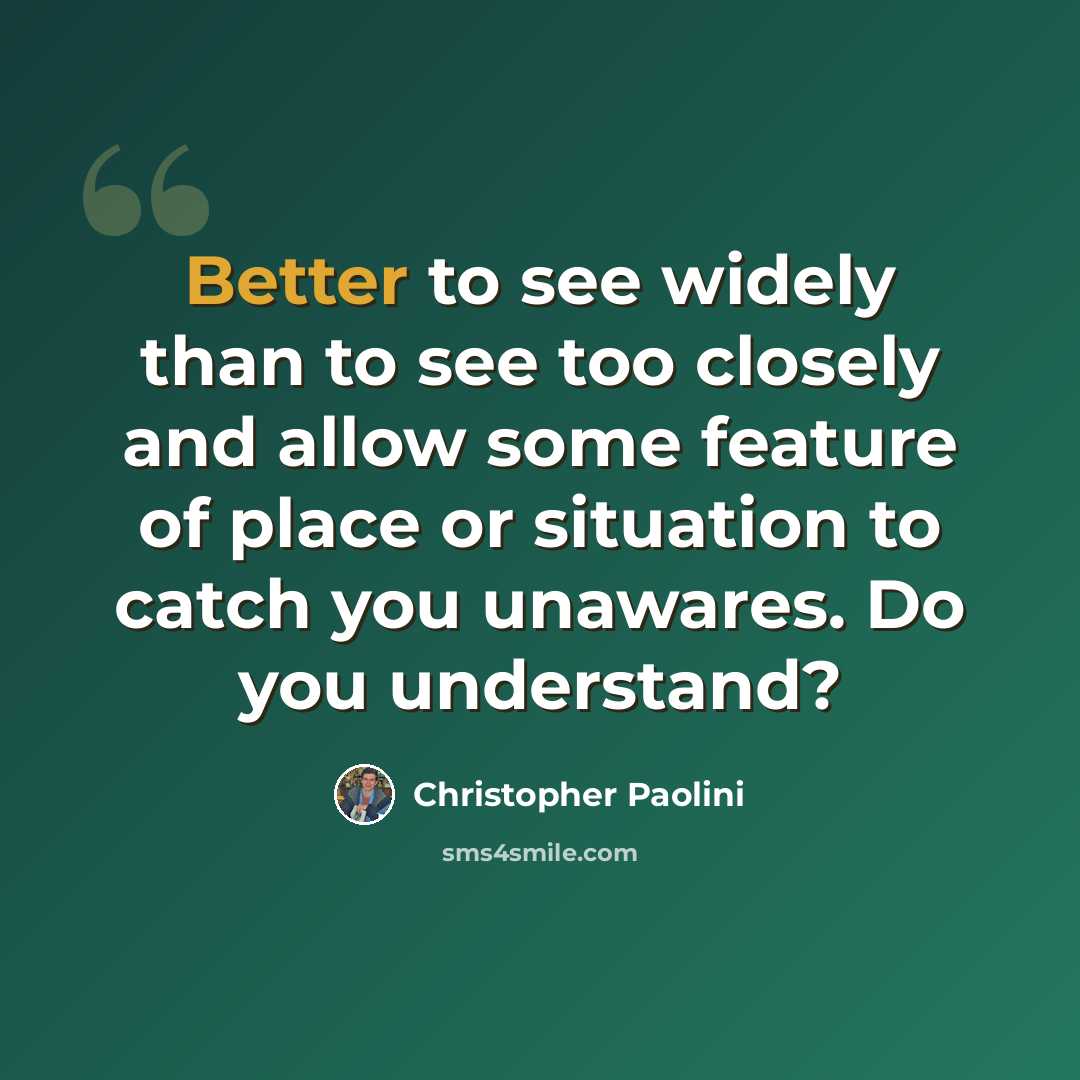 “Better to see widely than to see too closely and allow some feature of place or situation to catch you unawares. Do you understand?” quote by Christopher Paolini