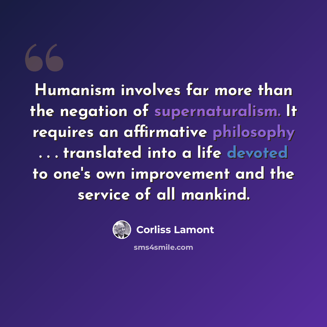 “Humanism involves far more than the negation of supernaturalism. It requires an affirmative philosophy . . . translated into a life devoted to one's own improvement and the service of all mankind.” quote by Corliss Lamont