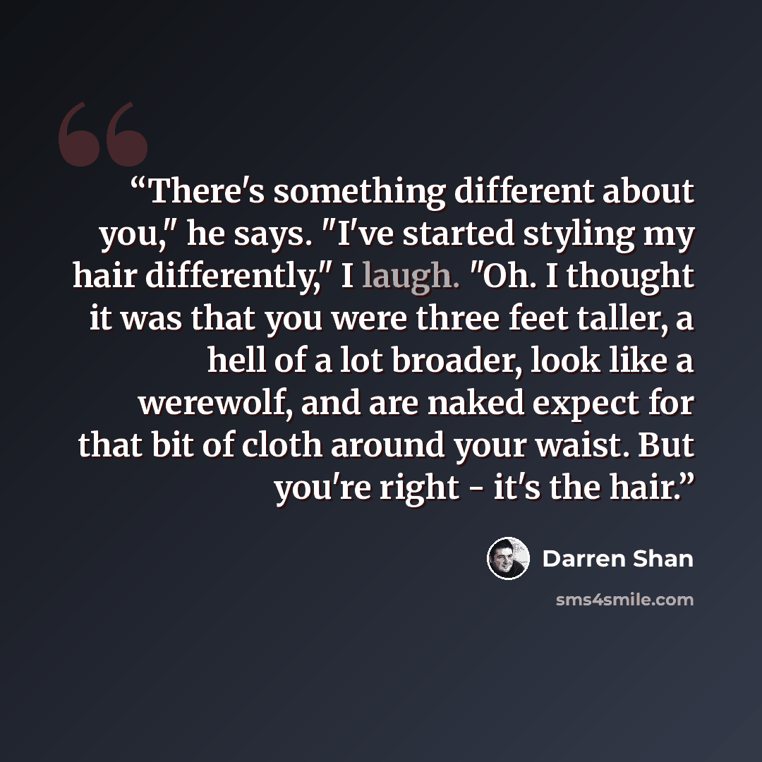 “There's something different about you," he says. "I've started styling my hair differently," I laugh. "Oh. I thought it was that you were three feet taller, a hell of a lot broader, look like a werewolf, and are naked expect for that bit of cloth around your waist. But you're right - it's the hair.” quote by Darren Shan