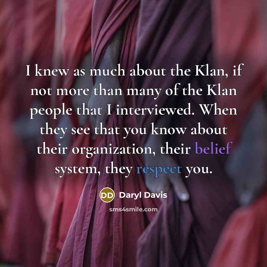 “I knew as much about the Klan, if not more than many of the Klan people that I interviewed. When they see that you know about their organization, their belief system, they respect you.” quote by Daryl Davis