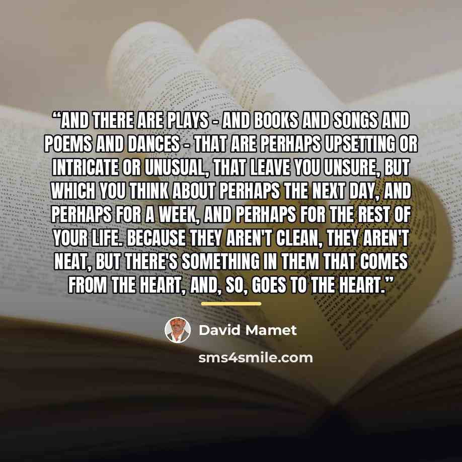 “And there are plays – and books and songs and poems and dances – that are perhaps upsetting or intricate or unusual, that leave you unsure, but which you think about perhaps the next day, and perhaps for a week, and perhaps for the rest of your life. Because they aren't clean, they aren't neat…” quote by David Mamet