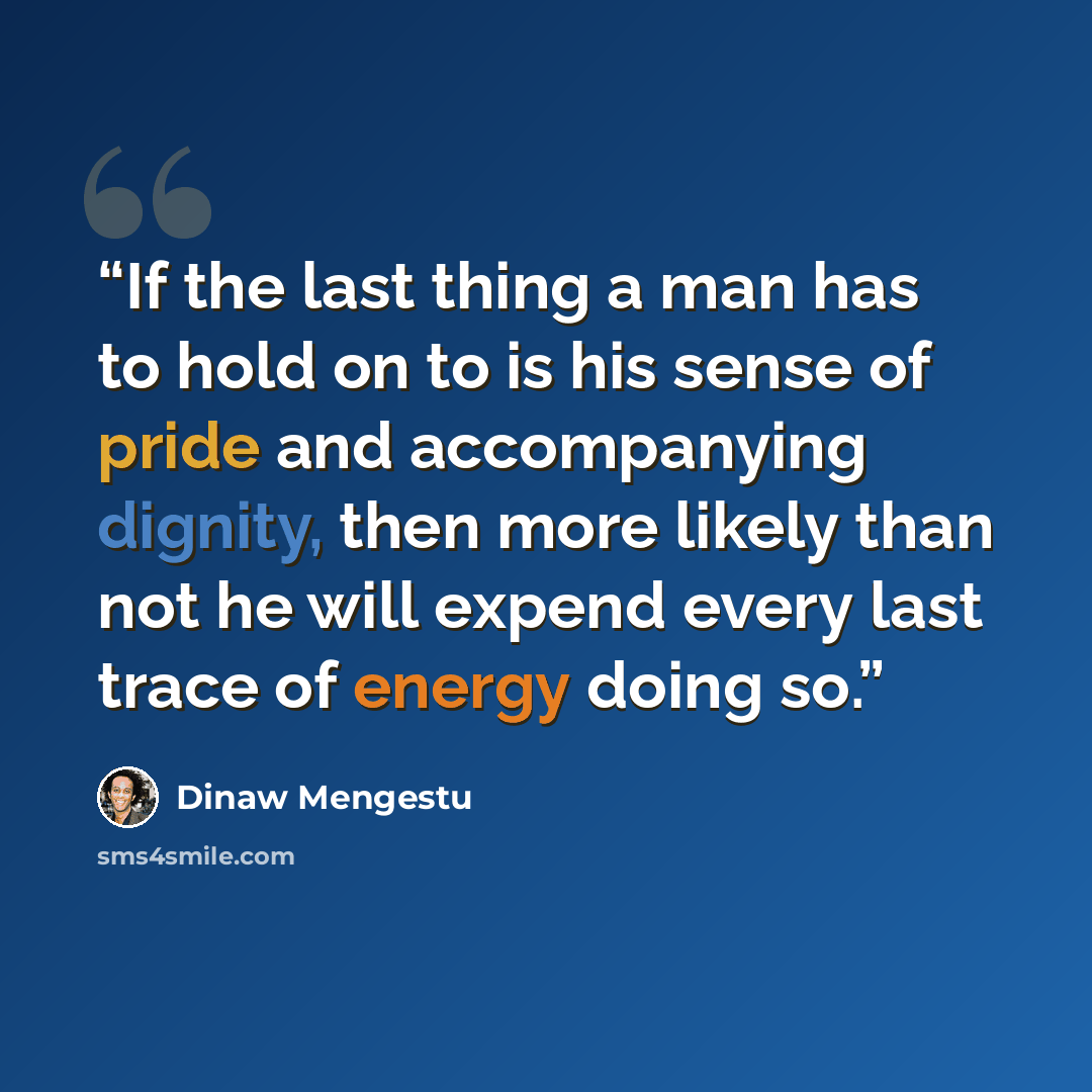 “If the last thing a man has to hold on to is his sense of pride and accompanying dignity, then more likely than not he will expend every last trace of energy doing so.” quote by Dinaw Mengestu