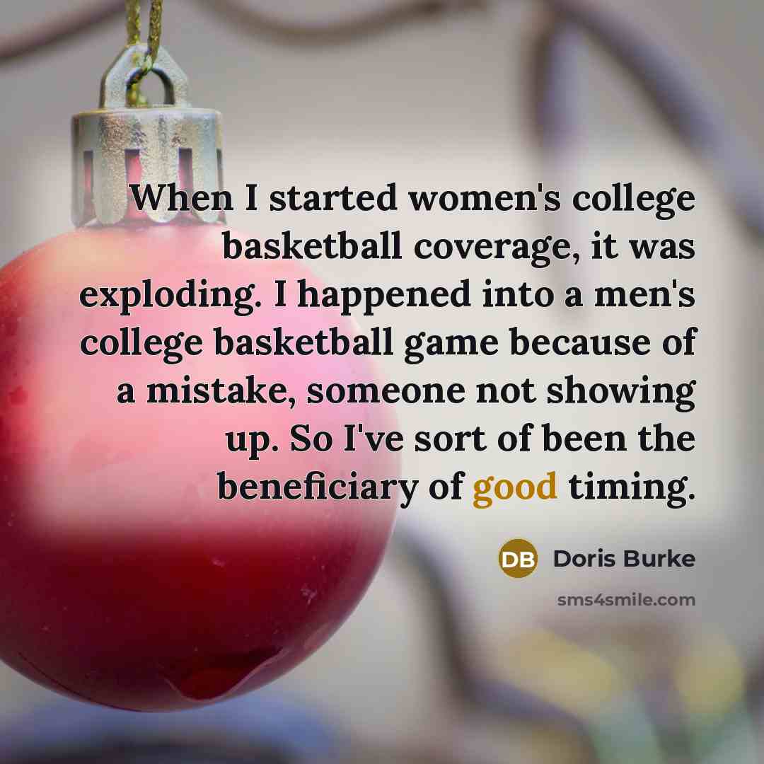 “When I started women's college basketball coverage, it was exploding. I happened into a men's college basketball game because of a mistake, someone not showing up. So I've sort of been the beneficiary of good timing.” quote by Doris Burke