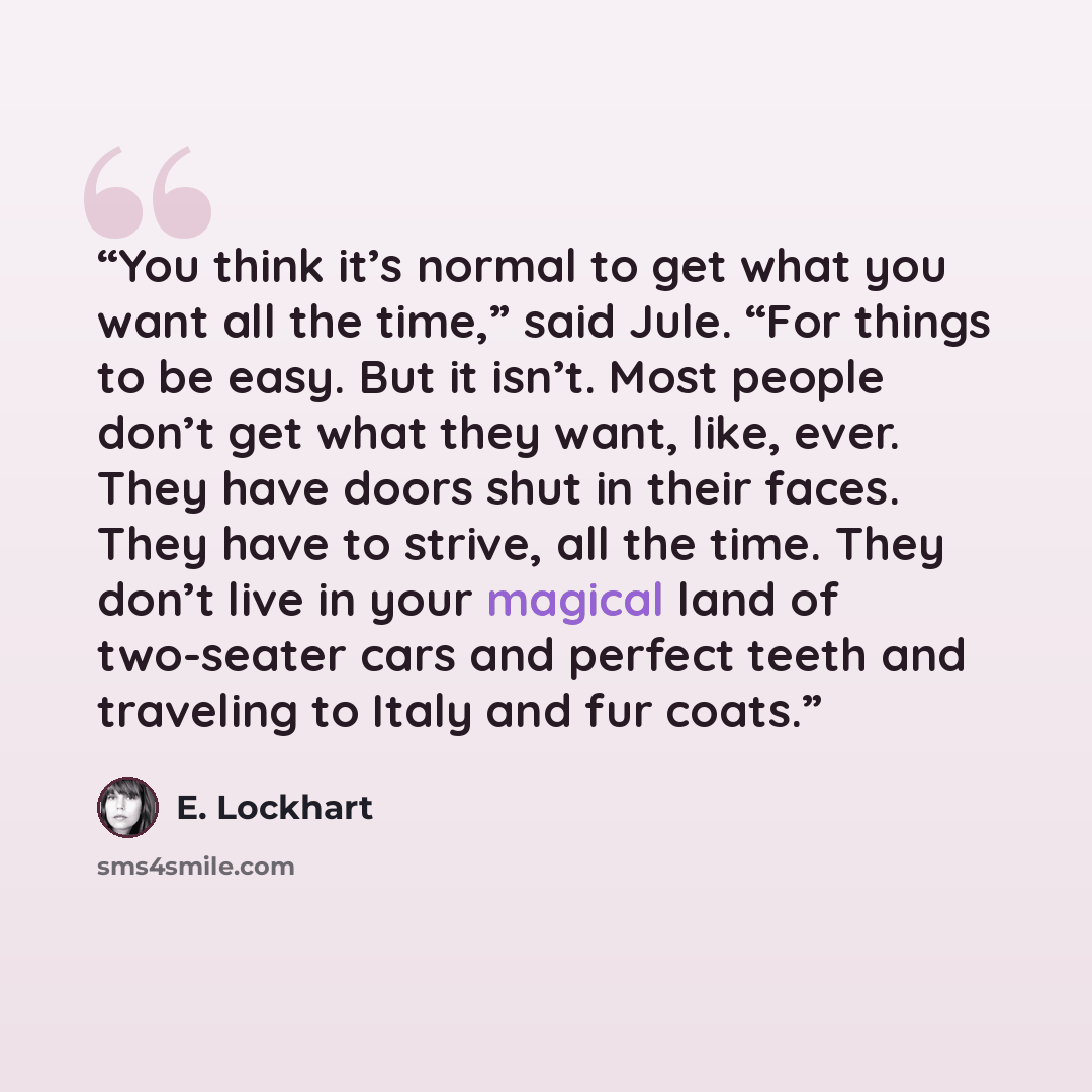 “You think it’s normal to get what you want all the time,” said Jule. “For things to be easy. But it isn’t. Most people don’t get what they want, like, ever. They have doors shut in their faces. They have to strive, all the time. They don’t live in your magical land of two-seater cars and perfect…” quote by E. Lockhart