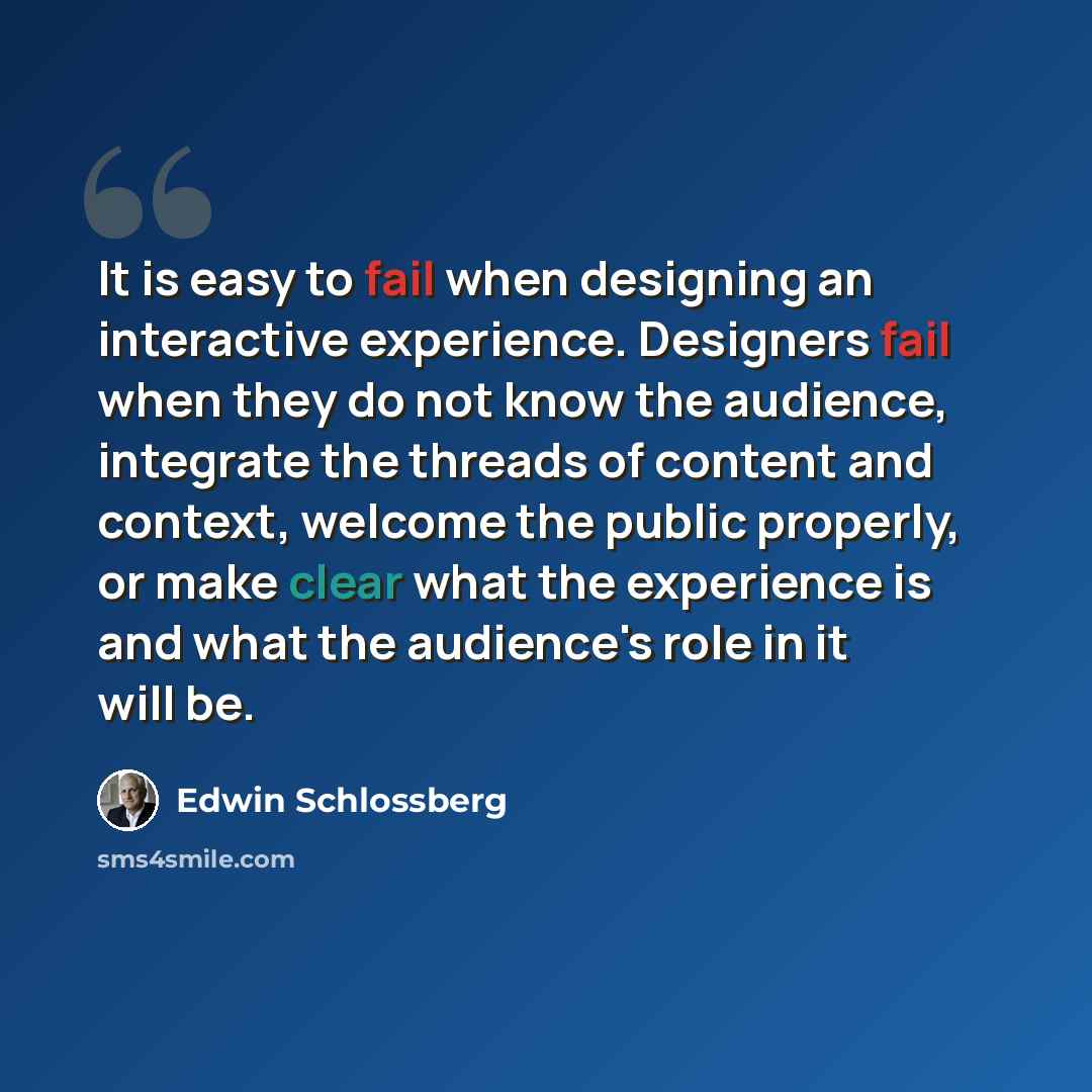 “It is easy to fail when designing an interactive experience. Designers fail when they do not know the audience, integrate the threads of content and context, welcome the public properly, or make clear what the experience is and what the audience's role in it will be.” quote by Edwin Schlossberg