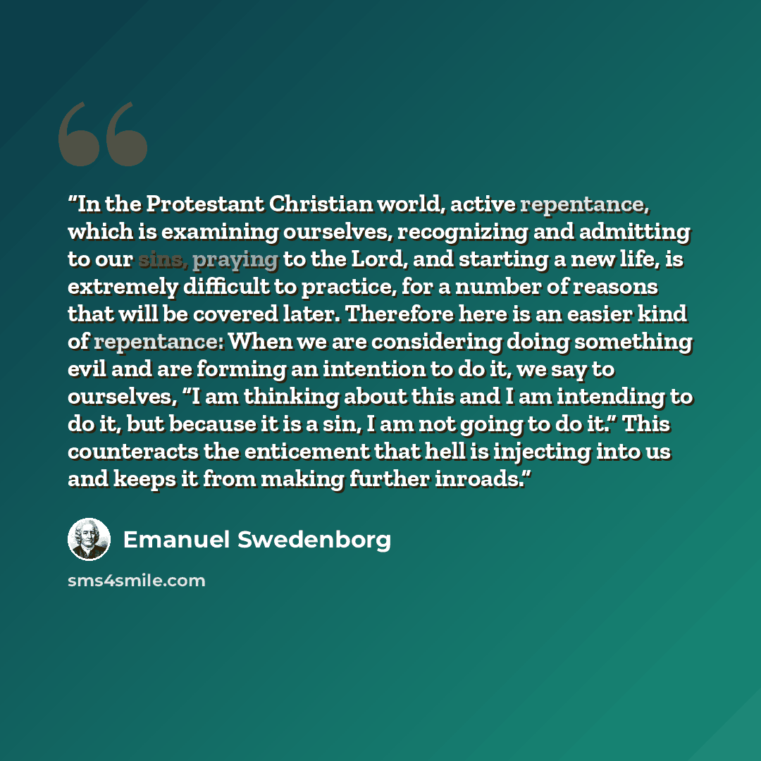 “In the Protestant Christian world, active repentance, which is examining ourselves, recognizing and admitting to our sins, praying to the Lord, and starting a new life, is extremely difficult to practice, for a number of reasons that will be covered later. Therefore here is an easier kind of…” quote by Emanuel Swedenborg