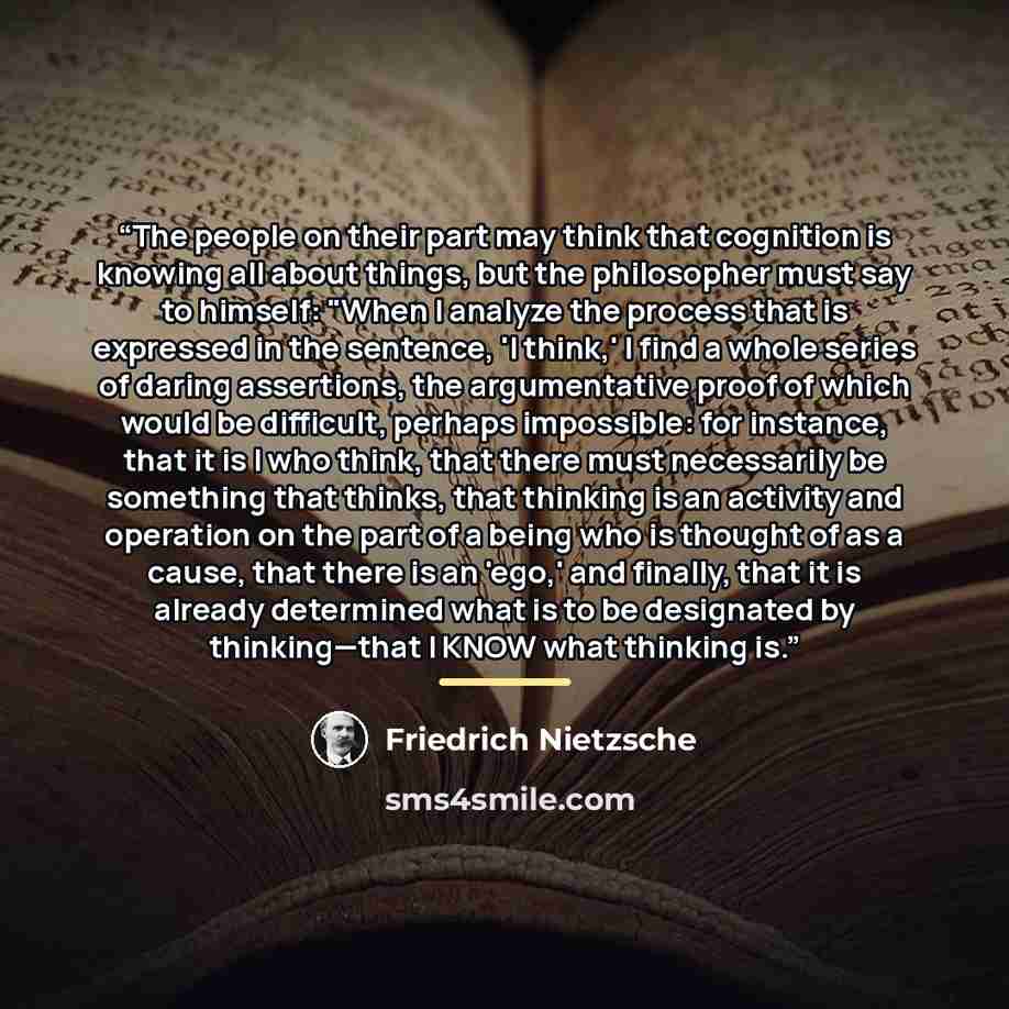 “The people on their part may think that cognition is knowing all about things, but the philosopher must say to himself: "When I analyze the process that is expressed in the sentence, 'I think,' I find a whole series of daring assertions, the argumentative proof of which would be difficult, perhaps…” quote by Friedrich Nietzsche