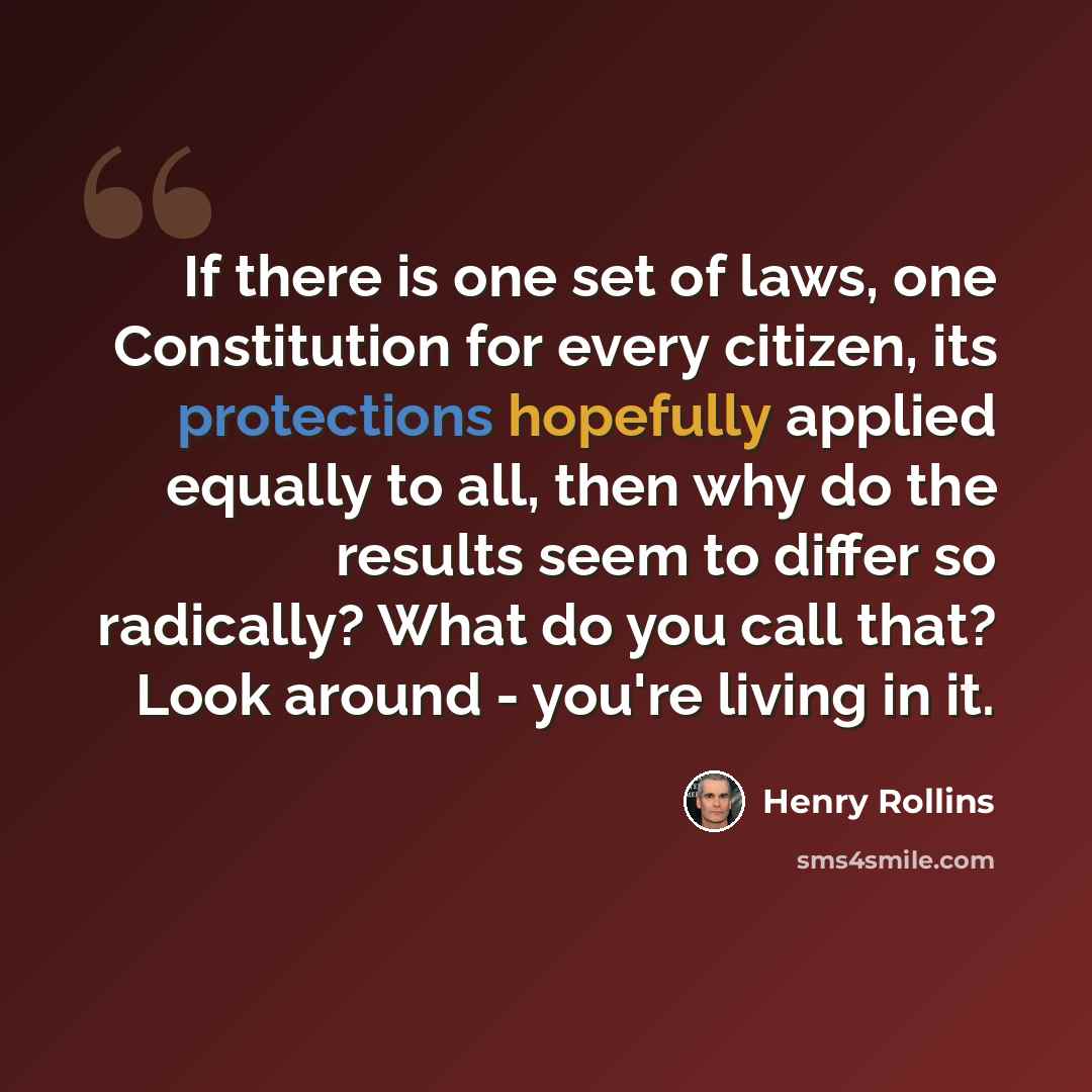 “If there is one set of laws, one Constitution for every citizen, its protections hopefully applied equally to all, then why do the results seem to differ so radically? What do you call that? Look around - you're living in it.” quote by Henry Rollins