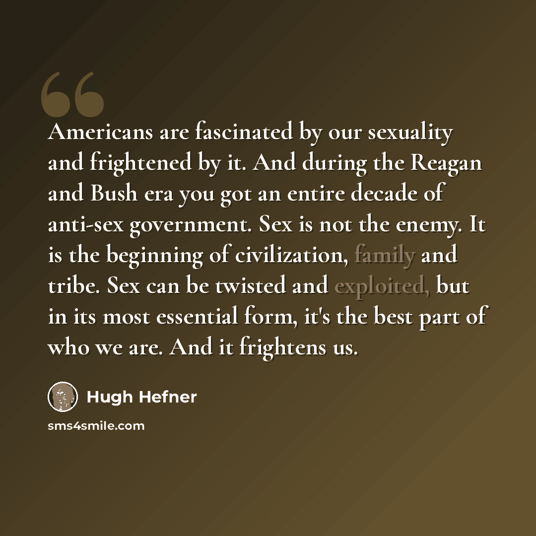 “Americans are fascinated by our sexuality and frightened by it. And during the Reagan and Bush era you got an entire decade of anti-sex government. Sex is not the enemy. It is the beginning of civilization, family and tribe. Sex can be twisted and exploited, but in its most essential form, it's…” quote by Hugh Hefner