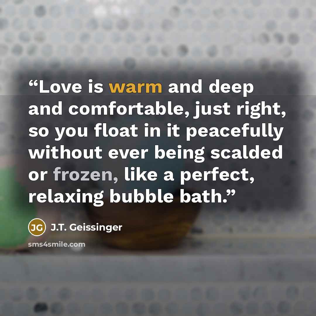 “Love is warm and deep and comfortable, just right, so you float in it peacefully without ever being scalded or frozen, like a perfect, relaxing bubble bath.” quote by J.T. Geissinger