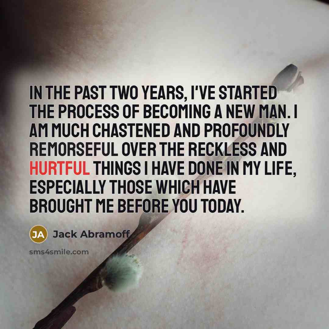 “In the past two years, I've started the process of becoming a new man. I am much chastened and profoundly remorseful over the reckless and hurtful things I have done in my life, especially those which have brought me before you today.” quote by Jack Abramoff