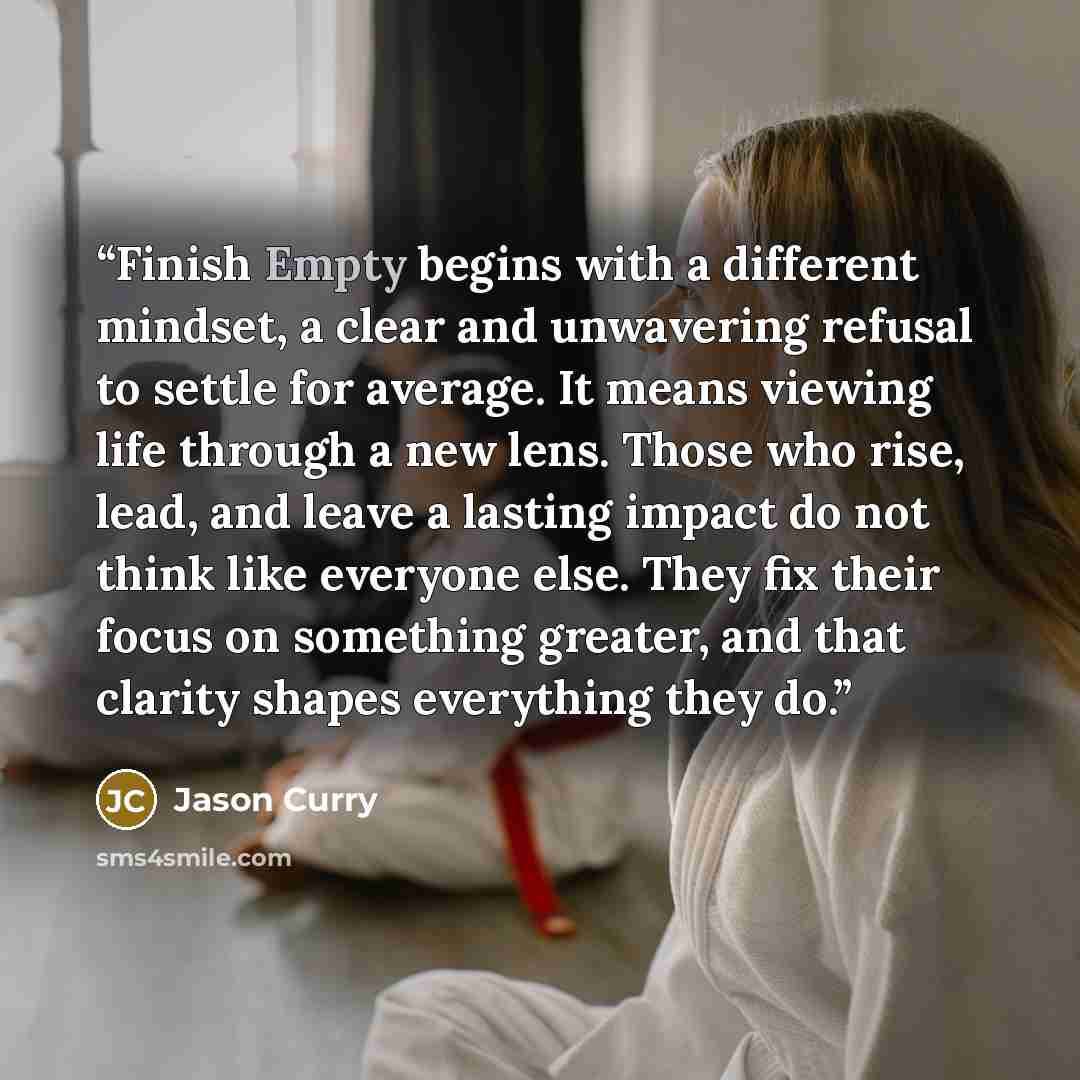 “Finish Empty begins with a different mindset, a clear and unwavering refusal to settle for average. It means viewing life through a new lens. Those who rise, lead, and leave a lasting impact do not think like everyone else. They fix their focus on something greater, and that clarity shapes…” quote by Jason Curry