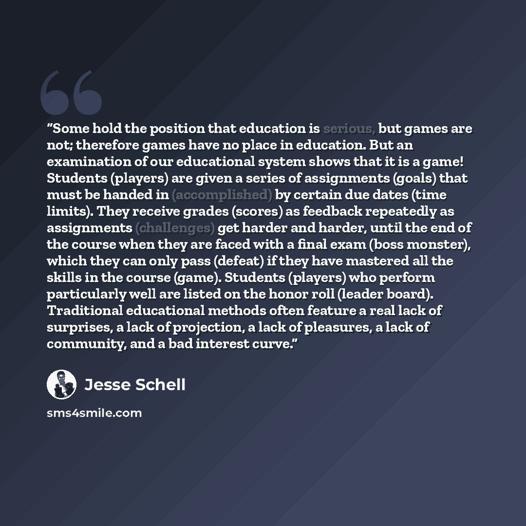“Some hold the position that education is serious, but games are not; therefore games have no place in education. But an examination of our educational system shows that it is a game! Students (players) are given a series of assignments (goals) that must be handed in (accomplished) by certain due…” quote by Jesse Schell